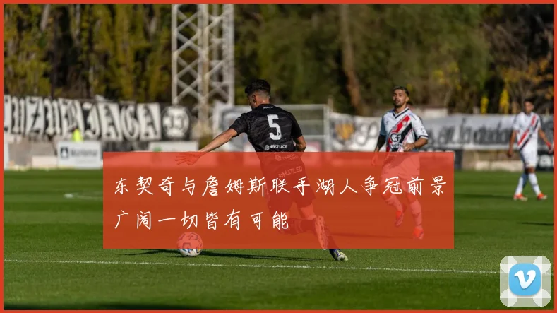 东契奇与詹姆斯联手湖人争冠前景广阔一切皆有可能