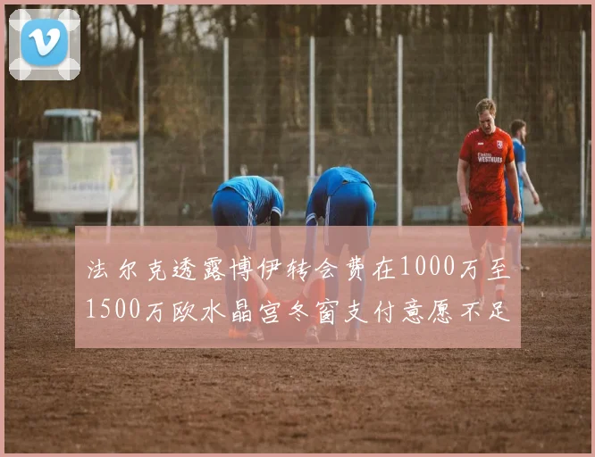 法尔克透露博伊转会费在1000万至1500万欧水晶宫冬窗支付意愿不足