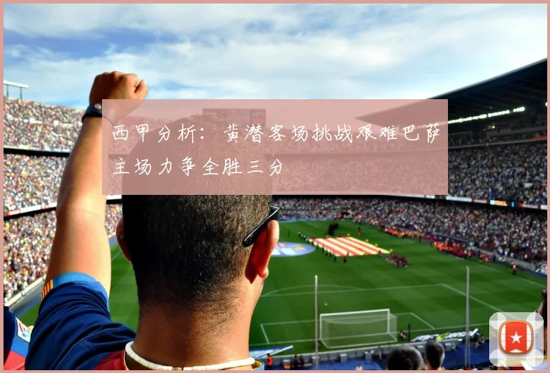 西甲分析：黄潜客场挑战艰难巴萨主场力争全胜三分