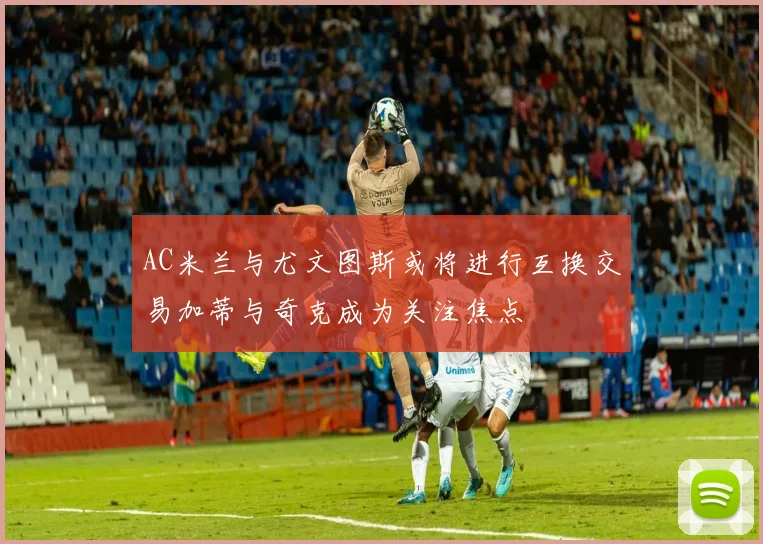 AC米兰与尤文图斯或将进行互换交易加蒂与奇克成为关注焦点
