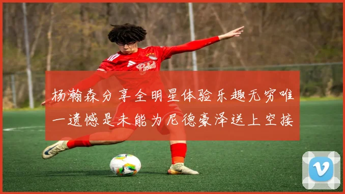 杨瀚森分享全明星体验乐趣无穷唯一遗憾是未能为尼德豪泽送上空接助攻