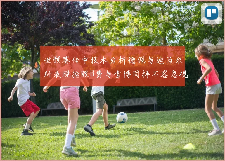 世预赛传中技术分析德佩与迪马尔科表现抢眼B费与索博同样不容忽视