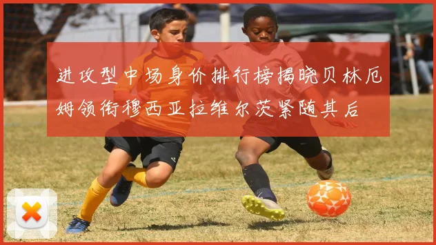 进攻型中场身价排行榜揭晓贝林厄姆领衔穆西亚拉维尔茨紧随其后