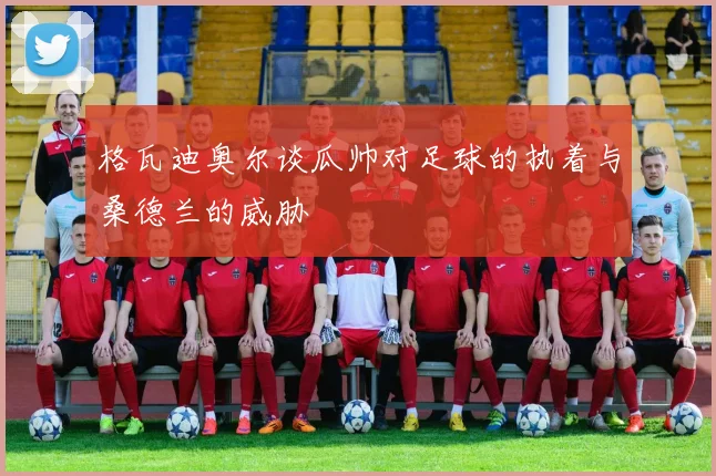 格瓦迪奥尔谈瓜帅对足球的执着与桑德兰的威胁