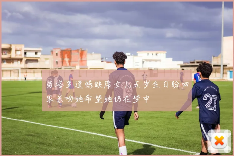 劳塔罗遗憾缺席女儿五岁生日盼回家亲吻她希望她仍在梦中