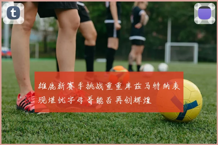 雄鹿新赛季挑战重重库兹马特纳表现堪忧字母哥能否再创辉煌