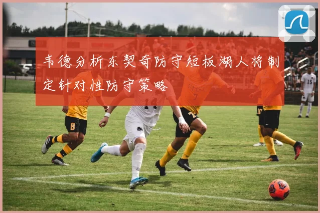 韦德分析东契奇防守短板湖人将制定针对性防守策略