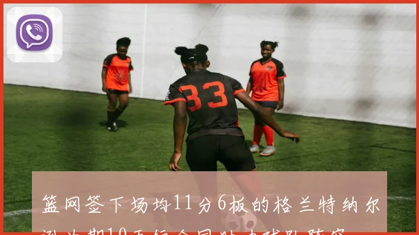 篮网签下场均11分6板的格兰特纳尔逊为期10天短合同助力球队阵容
