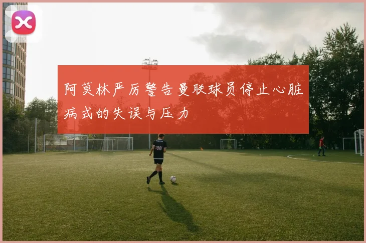 阿莫林严厉警告曼联球员停止心脏病式的失误与压力