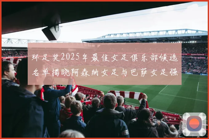 环足奖2025年最佳女足俱乐部候选名单揭晓阿森纳女足与巴萨女足强势领衔