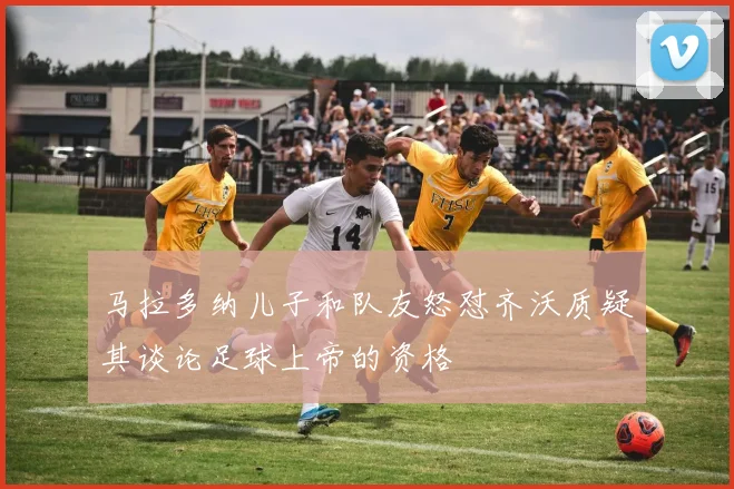 马拉多纳儿子和队友怒怼齐沃质疑其谈论足球上帝的资格