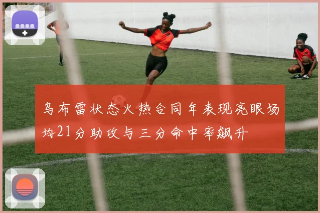 乌布雷状态火热合同年表现亮眼场均21分助攻与三分命中率飙升