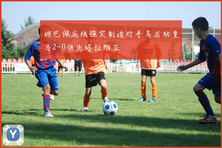 姆巴佩底线强突制造对手乌龙助皇马2-0领先塔拉维亚