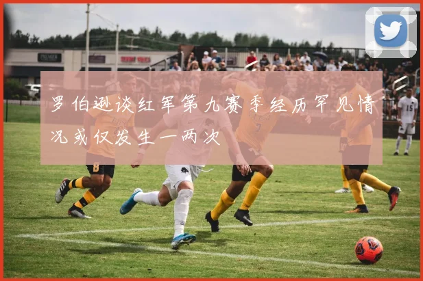 罗伯逊谈红军第九赛季经历罕见情况或仅发生一两次