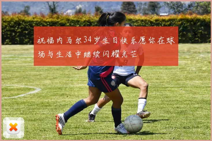 祝福内马尔34岁生日快乐愿你在球场与生活中继续闪耀光芒