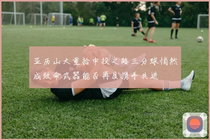 亚历山大重拾中投之路三分球悄然成致命武器能否再度携手共进