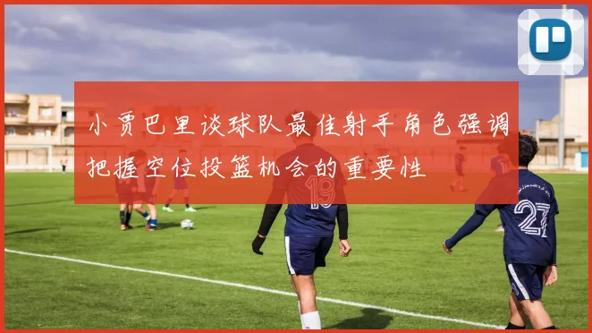 小贾巴里谈球队最佳射手角色强调把握空位投篮机会的重要性