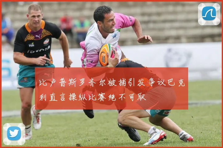 比卢普斯罗齐尔被捕引发争议巴克利直言操纵比赛绝不可取