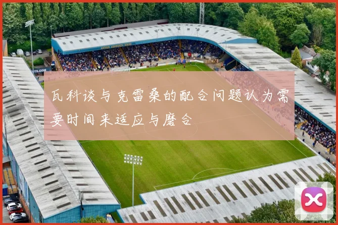 瓦科谈与克雷桑的配合问题认为需要时间来适应与磨合