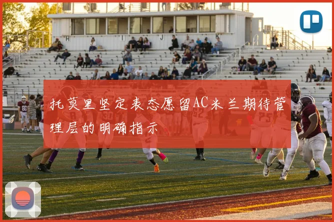 托莫里坚定表态愿留AC米兰期待管理层的明确指示