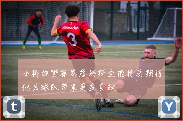 小桥称赞赛恩詹姆斯全能特质期待他为球队带来更多贡献