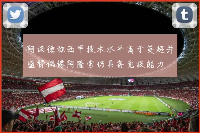 阿诺德称西甲技术水平高于英超并盛赞偶像阿隆索仍具备竞技能力